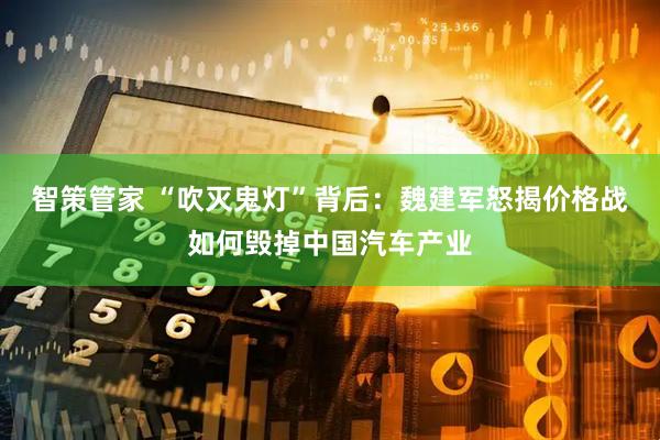 智策管家 “吹灭鬼灯”背后：魏建军怒揭价格战如何毁掉中国汽车产业