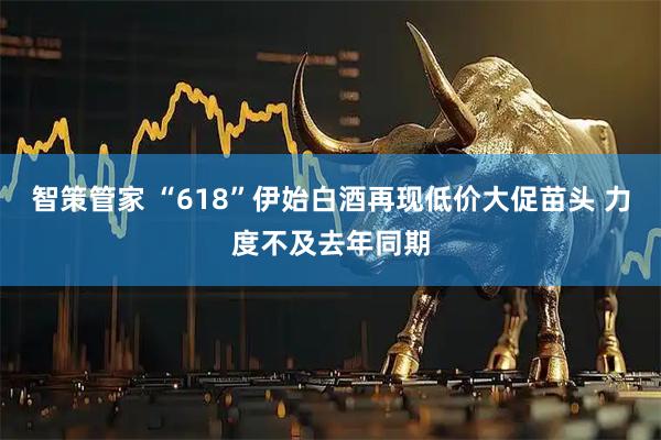 智策管家 “618”伊始白酒再现低价大促苗头 力度不及去年同期
