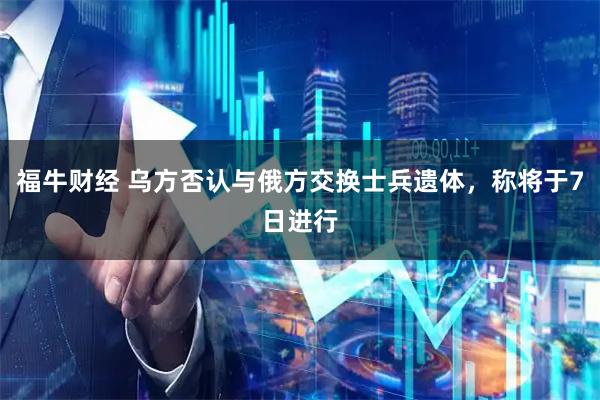 福牛财经 乌方否认与俄方交换士兵遗体，称将于7日进行
