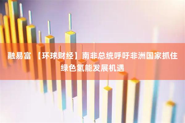 融易富 【环球财经】南非总统呼吁非洲国家抓住绿色氢能发展机遇