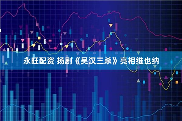 永旺配资 扬剧《吴汉三杀》亮相维也纳