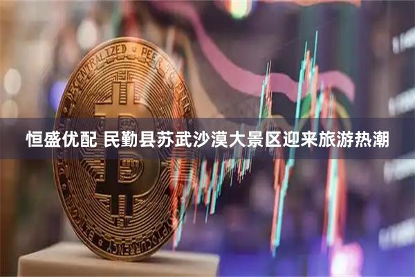 恒盛优配 民勤县苏武沙漠大景区迎来旅游热潮