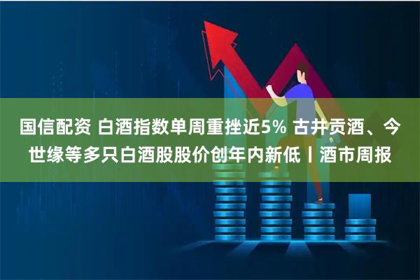 国信配资 白酒指数单周重挫近5% 古井贡酒、今世缘等多只白酒股股价创年内新低丨酒市周报