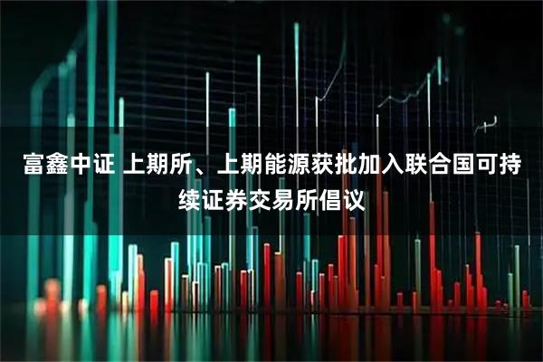 富鑫中证 上期所、上期能源获批加入联合国可持续证券交易所倡议