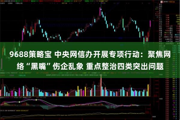 9688策略宝 中央网信办开展专项行动：聚焦网络“黑嘴”伤企乱象 重点整治四类突出问题