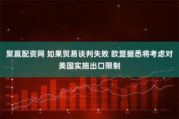 聚赢配资网 如果贸易谈判失败 欧盟据悉将考虑对美国实施出口限制