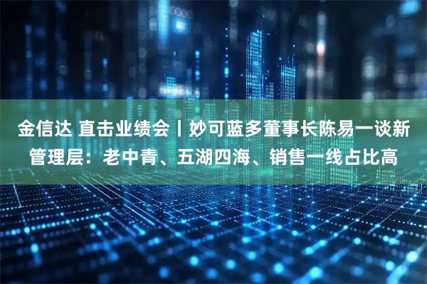 金信达 直击业绩会丨妙可蓝多董事长陈易一谈新管理层：老中青、五湖四海、销售一线占比高