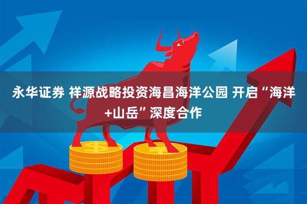 永华证券 祥源战略投资海昌海洋公园 开启“海洋+山岳”深度合作