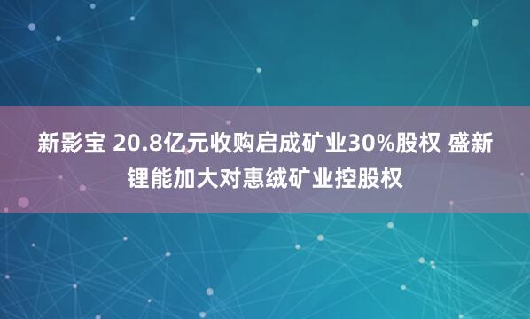新影宝 20.8亿元收购启成矿业30%股权 盛新锂能加大对惠绒矿业控股权
