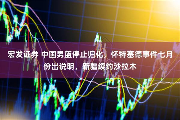 宏发证券 中国男篮停止归化,怀特塞德事件七月份出说明,新疆续约沙拉木