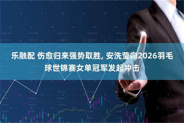 乐融配 伤愈归来强势取胜, 安洗莹向2026羽毛球世锦赛女单冠军发起冲击